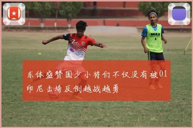 东体盛赞国少小将们不仅没有被01印尼击垮反倒越战越勇