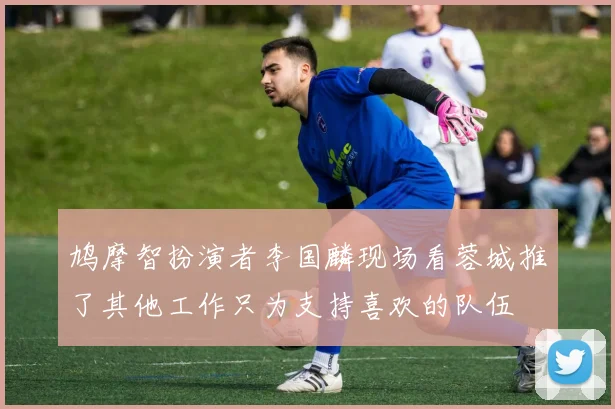 鸠摩智扮演者李国麟现场看蓉城推了其他工作只为支持喜欢的队伍