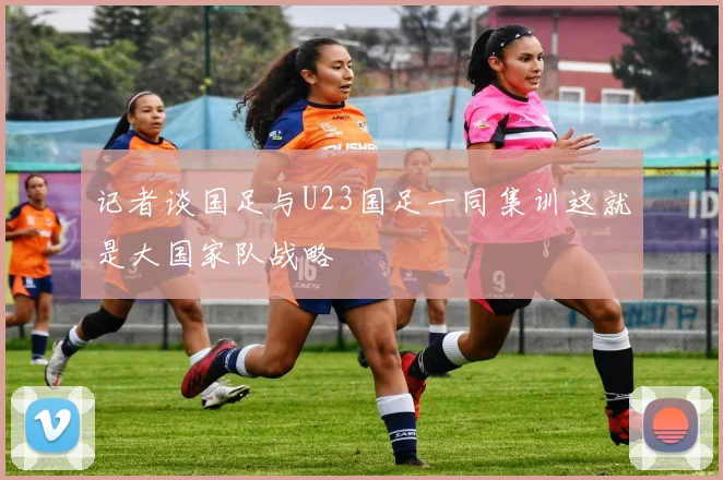 记者谈国足与U23国足一同集训这就是大国家队战略