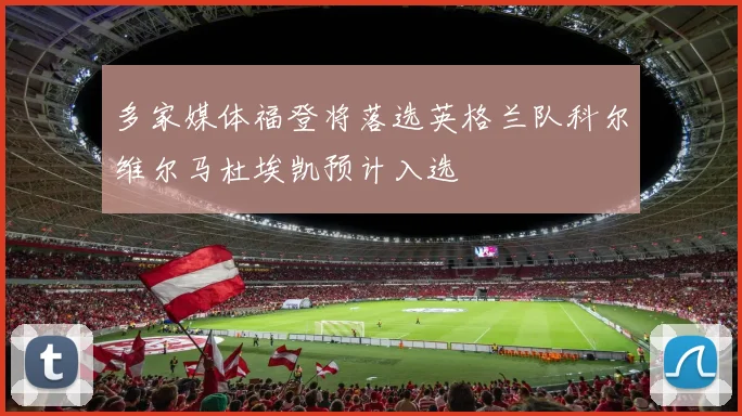 多家媒体福登将落选英格兰队科尔维尔马杜埃凯预计入选