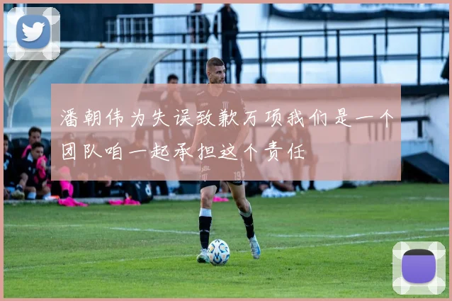 潘朝伟为失误致歉万项我们是一个团队咱一起承担这个责任
