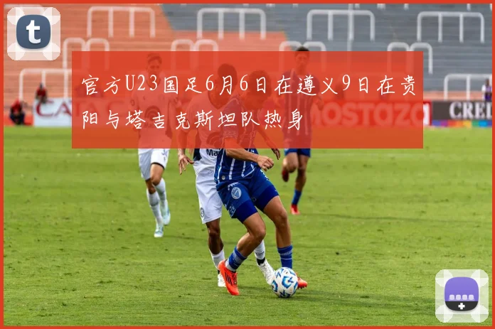 官方U23国足6月6日在遵义9日在贵阳与塔吉克斯坦队热身