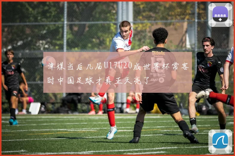 津媒当后几届U17U20成世界杯常客时中国足球才真正天亮了